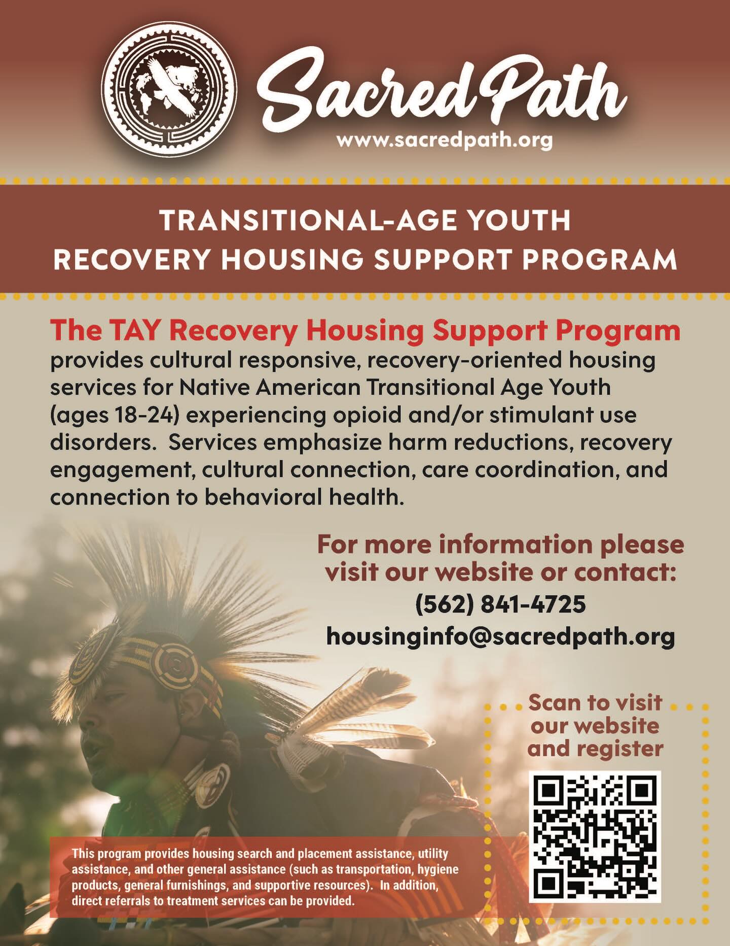 Our new program! Transitional Age Youth Recovery Housing Support Program provides housing search and placement assistance, utility assistance and other general assistance (such as transportation, hygiene products, general furnishings, and support resources). for Native American youth between ages 18-24 experiencing opioid and/or stimulant use disorders. Can reach via phone number (562) 841-4725